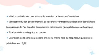 + inflation du ballonnet pour assurer le maintien de la sonde d'intubation.
+ Vérification du bon positionnement de la sonde : ventilation au ballon en s'assurant du
bon passage de l'air dans les deux champs pulmonaires (auscultation au stéthoscope).
+ Fixation de la sonde grâce au cordon.
+ Connexion de la sonde au raccord annelé lui-même relié au respirateur qui aura été
préalablement réglé.
 