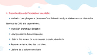  Complications de l'intubation trachéale:
+ Intubation œsophagienne (absence d'ampliation thoracique et de murmure vésiculaire,
absence de CO2 à la capnométrie).
+ Intubation bronchique sélective
+ Laryngospasme, bronchospasme.
+ Lésions des lèvres, de la muqueuse buccale, des dents.
+ Rupture de la trachée, des bronches.
+ Lésions de la colonne cervicale
 
