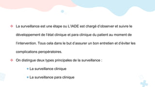  La surveillance est une étape ou L’IADE est chargé d’observer et suivre le
développement de l’état clinique et para clinique du patient au moment de
l’intervention. Tous cela dans le but d’assurer un bon entretien et d’éviter les
complications peropératoires.
 On distingue deux types principales de la surveillance :
+ La surveillance clinique
+ La surveillance para clinique
 