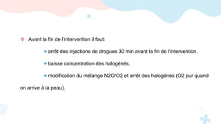  Avant la fin de l’intervention il faut:
+ arrêt des injections de drogues 30 min avant la fin de l'intervention.
+ baisse concentration des halogénés.
+ modification du mélange N2O/O2 et arrêt des halogénés (O2 pur quand
on arrive à la peau).
 