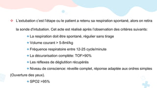  L’extubation c’est l’étape ou le patient a retenu sa respiration spontané, alors on retira
la sonde d'intubation. Cet acte est réalisé après l’observation des critères suivants:
+ La respiration doit être spontané, régulier sans tirage
+ Volume courant > 5-8ml/kg
+ Fréquence respiratoire entre 12-25 cycle/minute
+ La décurarisation complète: TOF>90%
+ Les réflexes de déglutition récupérés
+ Niveau de conscience: réveille complet, réponse adaptée aux ordres simples
(Ouverture des yeux).
+ SPO2 >95%
 