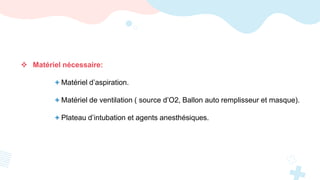  Matériel nécessaire:
+ Matériel d’aspiration.
+ Matériel de ventilation ( source d’O2, Ballon auto remplisseur et masque).
+ Plateau d’intubation et agents anesthésiques.
 