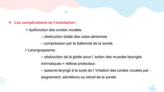  Les complications de l’extubation:
+ dysfonction des cordes vocales:
– obstruction totale des voies aériennes
– compression par le ballonnet de la sonde
+ Laryngospasme:
– obstruction de la glotte sous l ’action des muscles laryngés
intrinsèques = réflexe protecteur.
– spasme laryngé à la suite de l ’irritation des cordes vocales par :
saignement, sécrétions ou retrait de la sonde
 