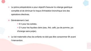  Le jeûne préopératoire a pour objectif d'assurer la vidange gastrique
complète et de diminuer le risque d'inhalation bronchique lors des
opérations électives.
 Le lait maternelle chez les enfants ne doit pas être consommer 6h avant
l’intervention.
 Généralement c’est:
+ 6 h pour les solides.
+ 2 h pour les liquides clairs (eau, thé, café, jus de pomme, jus
d'orange sans pulpe).
 