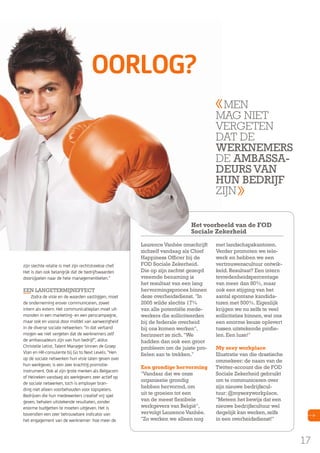 oorlog?
Men
Mag niet
vergeten
dat de
WERknEMERS
de aMBaSSaDEuRS Van
Hun BEDRIjF
zijn
Het voorbeeld van de FOD
Sociale Zekerheid

zijn slechte relatie is met zijn rechtstreekse chef.
Het is dan ook belangrijk dat de bedrijfswaarden
doorsijpelen naar de hele managementketen."

EEn LangETERMIjnEFFECT

Zodra de visie en de waarden vastliggen, moet
de onderneming erover communiceren, zowel
intern als extern. Het communicatieplan moet uitmonden in een marketing- en een perscampagne,
maar ook en vooral door middel van aanwezigheid
in de diverse sociale netwerken. "In dat verband
mogen we niet vergeten dat de werknemers zelf
de ambassadeurs zijn van hun bedrijf", aldus
Christelle Letist, Talent Manager binnen de Groep
Vlan en HR-consulente bij Go to Next Levels. "Hen
op de sociale netwerken hun visie laten geven over
hun werkgever, is een zeer krachtig promotieinstrument. Ook al zijn grote merken als Belgacom
of Heineken vandaag als werkgevers zeer actief op
de sociale netwerken, toch is employer branding niet alleen voorbehouden voor topspelers.
Bedrijven die hun medewerkers creatief vrij spel
geven, behalen uitstekende resultaten, zonder
enorme budgetten te moeten uitgeven. Het is
bovendien een zeer betrouwbare indicator van
het engagement van de werknemer: hoe meer de

Laurence Vanhée omschrijft
zichzelf vandaag als Chief
Happiness Officer bij de
FOD Sociale Zekerheid.
Die op zijn zachtst gezegd
vreemde benaming is
het resultaat van een lang
hervormingsproces binnen
deze overheidsdienst. "In
2005 wilde slechts 17%
van alle potentiële medewerkers die solliciteerden
bij de federale overheid
bij ons komen werken",
herinnert ze zich. "We
hadden dan ook een groot
probleem om de juiste profielen aan te trekken."
Een grondige hervorming
"Vandaar dat we onze
organisatie grondig
hebben hervormd, om
uit te groeien tot een
van de meest flexibele
werkgevers van België",
vervolgt Laurence Vanhée.
"Zo werken we alleen nog

met landschapskantoren.
Verder promoten we telewerk en hebben we een
vertrouwenscultuur ontwikkeld. Resultaat? Een intern
tevredenheidspercentage
van meer dan 80%, maar
ook een stijging van het
aantal spontane kandidaturen met 500%. Eigenlijk
krijgen we nu zelfs te veel
sollicitaties binnen, wat ons
een enorme keuze oplevert
tussen uitstekende profielen. Een luxe!"
My sexy workplace
Illustratie van die drastische
ommekeer: de naam van de
Twitter-account die de FOD
Sociale Zekerheid gebruikt
om te communiceren over
zijn nieuwe bedrijfscultuur: @mysexyworkplace.
"Meteen het bewijs dat een
nieuwe bedrijfscultuur wel
degelijk kan werken, zelfs
in een overheidsdienst!"

17

 