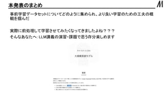 本発表のまとめ
事前学習データセットについてどのように集められ、より良い学習のための工夫の概
観を掴んだ
実際に前処理して学習させてみたくなってきましたよね？？？
そんなあなたへ: LLM講義の演習・課題で思う存分楽しめます
 