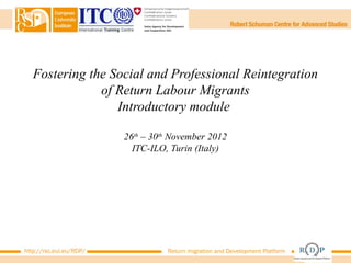 Fostering the Social and Professional Reintegration
               of Return Labour Migrants
                  Introductory module

                         26th – 30th November 2012
                           ITC-ILO, Turin (Italy)




http://rsc.eui.eu/RDP/             Return migration and Development Platform
 