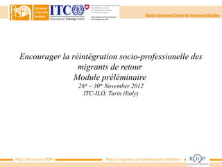 Encourager la réintégration socio-professionelle des
                  migrants de retour
                 Module préléminaire
                         26th – 30th November 2012
                           ITC-ILO, Turin (Italy)




http://rsc.eui.eu/RDP/             Return migration and Development Platform
 