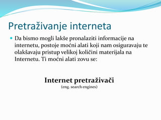 Pretraživanje interneta
 Da bismo mogli lakše pronalaziti informacije na
internetu, postoje moćni alati koji nam osiguravaju te
olakšavaju pristup velikoj količini materijala na
Internetu. Ti moćni alati zovu se:
Internet pretraživači
(eng. search engines)
 