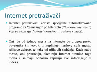 Internet pretraživači
 Internet pretraživači koriste specijalne automatizovane
programe za “gmizanje” po Internetu (“to crawl the web”)
koji se nazivaju Internet crawlers ili spiders (pauci).
 Oni idu od jednog mesta na internetu do drugog preko
poveznika (linkova), prikupljajući naslove svih mesta,
njihove adrese, te neke od njihovih sadržaja. Kada nađu
mesto, oni pretražuju, skeniraju Internet stranice toga
mesta i snimaju odnosno zapisuju sve informacije u
indeks.
 