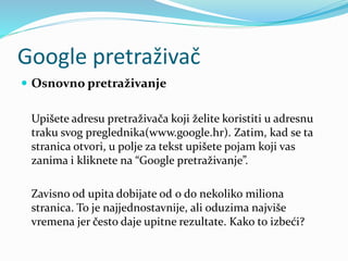 Google pretraživač
 Osnovno pretraživanje
Upišete adresu pretraživača koji želite koristiti u adresnu
traku svog preglednika(www.google.hr). Zatim, kad se ta
stranica otvori, u polje za tekst upišete pojam koji vas
zanima i kliknete na “Google pretraživanje”.
Zavisno od upita dobijate od 0 do nekoliko miliona
stranica. To je najjednostavnije, ali oduzima najviše
vremena jer često daje upitne rezultate. Kako to izbeći?
 