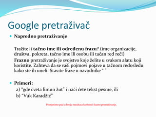 Google pretraživač
 Napredno pretraživanje
Tražite li tačno ime ili određenu frazu? (ime organizacije,
društva, pokreta, tačno ime ili osobu ili tačan red reči)
Frazno pretraživanje je svojstvo koje želite u svakom alatu koji
koristite. Zahteva da se vaši pojmovi pojave u tačnom redosledu
kako ste ih uneli. Stavite fraze u navodnike “ ”
 Primeri:
a) “gde cveta limun žut" i naći ćete tekst pesme, ili
b) “Vuk Karadžić”
Primjetimo pad u broju rezultata koristeći frazno pretraživanje.
 