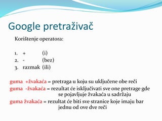 Google pretraživač
Korištenje operatora:
1. + (i)
2. - (bez)
3. razmak (ili)
guma +žvakaća = pretraga u koju su uključene obe reči
guma -žvakaća = rezultat će isključivati sve one pretrage gde
se pojavljuje žvakaća u sadržaju
guma žvakaća = rezultat će biti sve stranice koje imaju bar
jednu od ove dve reči
 