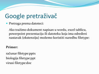 Google pretraživač
 Pretraga prema datoteci:
Ako tražimo dokument napisan u wordu, excel tablicu,
powerpoint prezentaciju ili datoteku koja ima određeni
nastavak (ekstenziju) možemo koristiti naredbu filetype:
Primer:
računar filetype:pptx
biologija filetype:ppt
virusi filetype:doc
 
