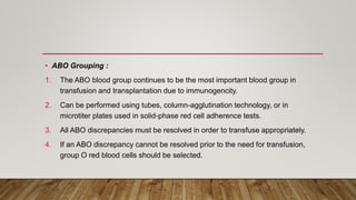 • ABO Grouping :
1. The ABO blood group continues to be the most important blood group in
transfusion and transplantation due to immunogencity.
2. Can be performed using tubes, column-agglutination technology, or in
microtiter plates used in solid-phase red cell adherence tests.
3. All ABO discrepancies must be resolved in order to transfuse appropriately.
4. If an ABO discrepancy cannot be resolved prior to the need for transfusion,
group O red blood cells should be selected.
 