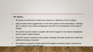• Rh Typing :
1. Rh typing is performed to detect the presence or absence of the D antigen.
2. IgM promotes direct agglutination of red blood cells at room temperature, whereas
IgG is utilized in the indirect antiglobulin test (IAT) for the detection of the weak D
antigen.
3. Rh control must be tested in parallel with anti-D reagent in the indirect antiglobulin
test for weak D determination.
4. If the Rh control is positive at any phase of testing, the tests results are invalid and
additional testing is required.
5. Rh-negative recipients should receive Rh-negative red blood cells to prevent the
production of anti-D alloantibodies.
 