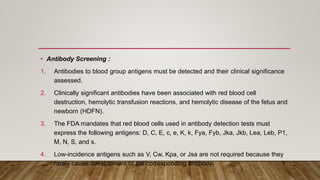 • Antibody Screening :
1. Antibodies to blood group antigens must be detected and their clinical significance
assessed.
2. Clinically significant antibodies have been associated with red blood cell
destruction, hemolytic transfusion reactions, and hemolytic disease of the fetus and
newborn (HDFN).
3. The FDA mandates that red blood cells used in antibody detection tests must
express the following antigens: D, C, E, c, e, K, k, Fya, Fyb, Jka, Jkb, Lea, Leb, P1,
M, N, S, and s.
4. Low-incidence antigens such as V, Cw, Kpa, or Jsa are not required because they
rarely cause development of the corresponding antibody.
 