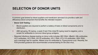 SELECTION OF DONOR UNITS
A common goal shared by blood suppliers and transfusion services is to provide a safe and
efficacious blood component that benefits the intended recipient.
• Donor Unit Testing :-
1. Blood suppliers are required to perform a battery of tests on blood components prior to
distribution.
2. ABO grouping, Rh typing, a weak D test if the initial Rh typing result is negative, and a
screen for antibodies to common blood group antigens.
• Required infectious disease testing on donor units includes HBV DNA, HBsAG, HBc antibodies,
HCV antibodies, HCV RNA, HIV1/2 antibodies, HIV-1 RNA, HTLV I/II antibodies, WNV RNA,
and a serologic test for syphilis. Atleast once for antibodies to Trypanosoma cruzi. Recently, the
FDA provided guidance and recommended universal testing for the Zika virus.
 