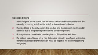Selection Criteria :-
1. ABO antigens on the donor unit red blood cells must be compatible with the
naturally occurring anti-A and/or anti-B in the recipient’s plasma.
2. If whole blood is the only option, the product and the recipient must be ABO
identical due to the plasma portion of the blood component.
3. Rh-negative red blood cells may be given to Rh-positive recipients.
4. If a patient has a history of, or has detectable clinically significant antibodies,
donor units selected for transfusion must be negative for the corresponding
antigen(s).
 
