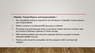 • Platelets, Thawed Plasma, and Cryoprecipitate :-
1. No compatibility testing is required for the transfusion of platelets, thawed plasma,
and cryoprecipitate.
2. Either a current or a historical ABO grouping is sufficient.
3. Rh typing is ignored because these components contain very few red blood cells
as a result of collection methods or frozen storage.
4. ABO-identical platelet units should be selected whenever possible to ensure
adequate platelet survival.
5. Plasma units should be compatible with the recipient’s ABO red blood cell
antigens.
 