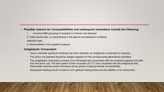 • Possible reasons for incompatibilities and subsequent resolutions include the following:
1. Incorrect ABO grouping of recipient or of donor unit selected
2. Cold-reactive allo- or autoantibody in the plasma not detected in antibody
detection tests.
3. Abnormalities in the recipient’s plasma
• Antiglobulin Crossmatch
• Once a clinically significant antibody has been detected, an antiglobulin crossmatch is required.
• The donor unit selected should be antigen-negative for the corresponding alloantibody identified.
• The antiglobulin crossmatch consists of an immediate spin crossmatch with the recipient’s plasma and cells
from the donor unit. The test system is then incubated at 37°C and completed with the antiglobulin test.
Observable reactivity and/or hemolysis at any phase of testing indicate incompatibility.
• Subsequent testing should include an anti -globulin testing phase and the addition of an autocontrol .
 