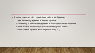• Possible reasons for incompatibilities include the following:
1. New alloantibody is present in recipient’s plasma.
2. Alloantibody to a low-incidence present is on the donor unit red blood cells.
3. Warm-reactive autoantibody is present in the recipient’s plasma.
4. Donor unit has a positive direct antiglobulin test (DAT).
 