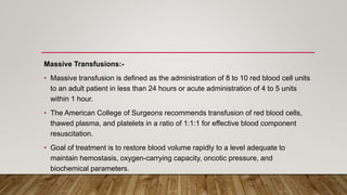 Massive Transfusions:-
• Massive transfusion is defined as the administration of 8 to 10 red blood cell units
to an adult patient in less than 24 hours or acute administration of 4 to 5 units
within 1 hour.
• The American College of Surgeons recommends transfusion of red blood cells,
thawed plasma, and platelets in a ratio of 1:1:1 for effective blood component
resuscitation.
• Goal of treatment is to restore blood volume rapidly to a level adequate to
maintain hemostasis, oxygen-carrying capacity, oncotic pressure, and
biochemical parameters.
 