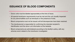 ISSUANCE OF BLOOD COMPONENTS
• Donor units must be labeled appropriately at the time of issue.
• All special transfusion requirements must be met and the unit visually inspected
for any abnormalities such as hemolysis or the presence of clots.
• Blood components must not be issued until all discrepancies have been resolved.
• The transfusionist is responsible for confirming the intended recipient’s
identification and the donor unit information at the bedside.
• Blood components are administered according to the facility’s policy, with any
adverse event related to the transfusion investigated.
 