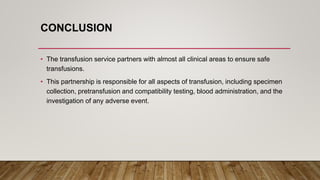 CONCLUSION
• The transfusion service partners with almost all clinical areas to ensure safe
transfusions.
• This partnership is responsible for all aspects of transfusion, including specimen
collection, pretransfusion and compatibility testing, blood administration, and the
investigation of any adverse event.
 