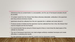 • Intravenous line (iv) contamination is unacceptable, and the use of hemolyzed samples should
be avoided.
• IV contam inants from the infusion fluid dilute otherwise detectable antibodies in the specimen
and may produce erroneous results.
• specimens should be collected from the arm opposite the iv catheter and never above it.
• If venous access is limited and the specimen must be collected from the iv line, the infusion fluid
must be stopped and the line flushed.
• It is recommended that an amount of blood equal to three or more times the dead space of the
catheter be discarded
• The use of hemolyzed specimens can mask antigen-antibody–mediated hemolysis and create
difficulties in evaluating test results.
• If a new specimen cannot be obtained, results must be interpreted carefully.
 