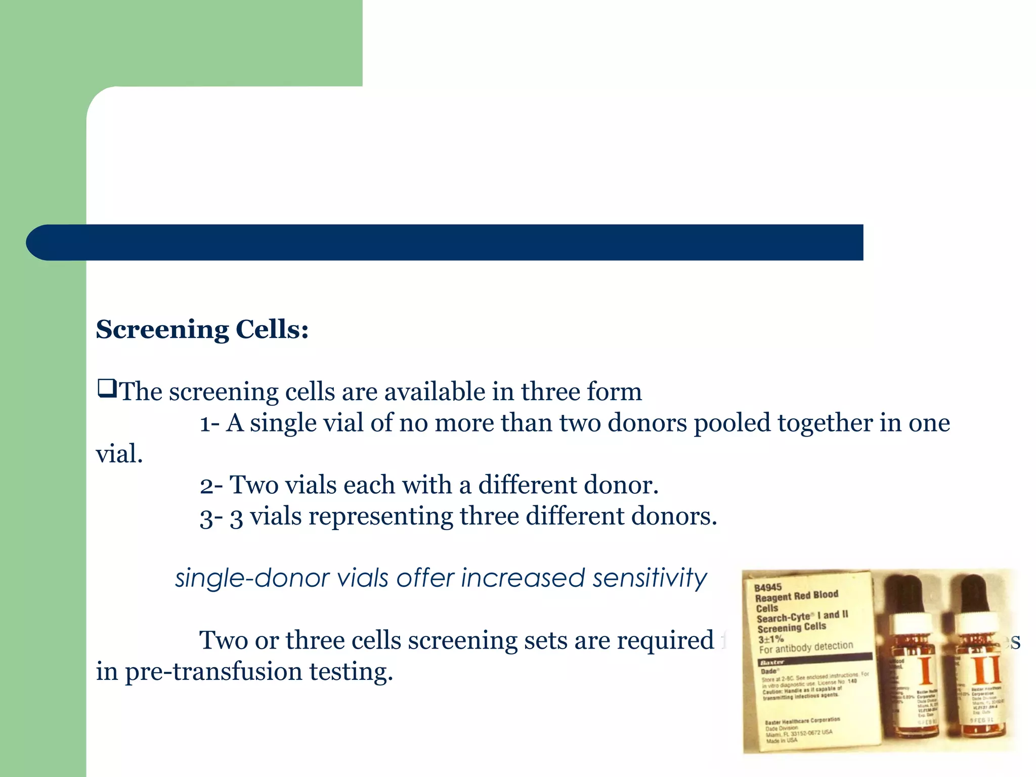 Screening Cells:
The screening cells are available in three form
1- A single vial of no more than two donors pooled together in one
vial.
2- Two vials each with a different donor.
3- 3 vials representing three different donors.
single-donor vials offer increased sensitivity
Two or three cells screening sets are required for detection of antibodies
in pre-transfusion testing.
 