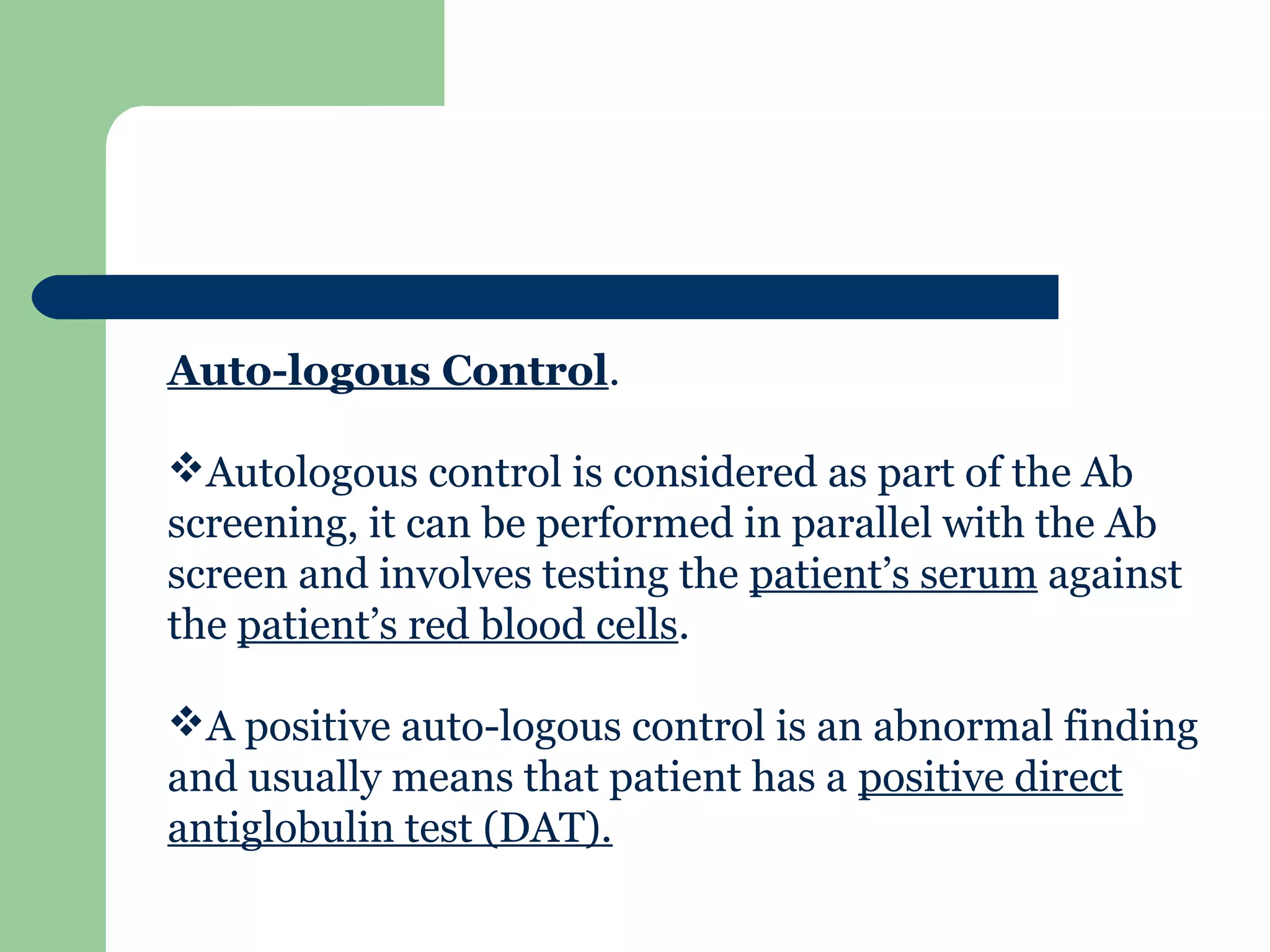 Auto-logous Control.
Autologous control is considered as part of the Ab
screening, it can be performed in parallel with the Ab
screen and involves testing the patient’s serum against
the patient’s red blood cells.
A positive auto-logous control is an abnormal finding
and usually means that patient has a positive direct
antiglobulin test (DAT).
 