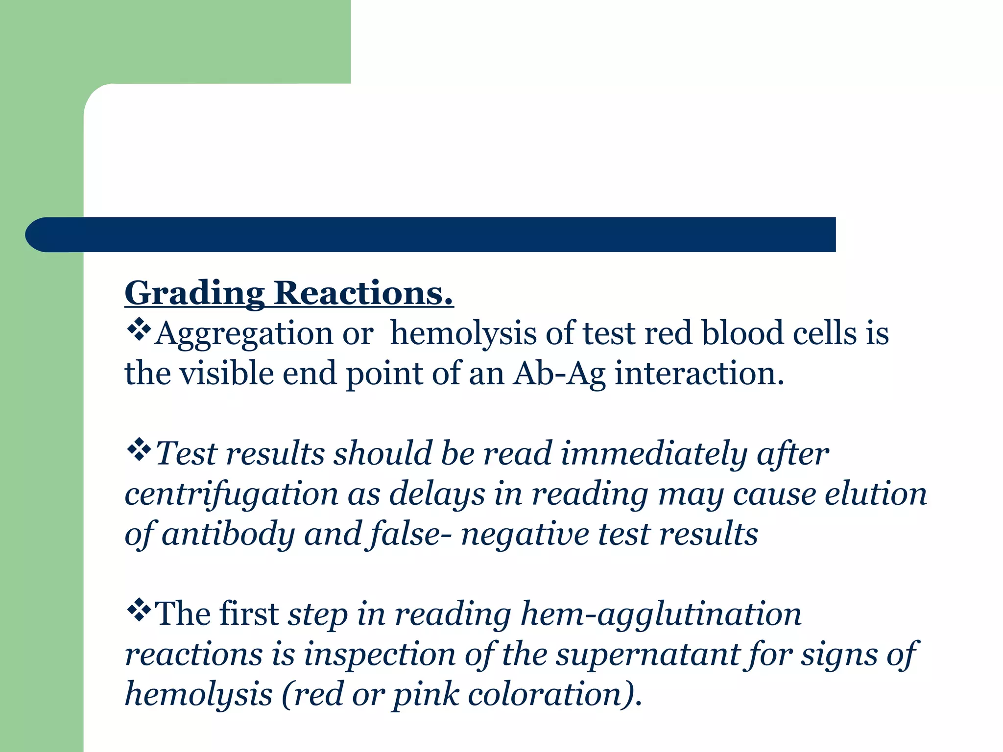 Grading Reactions.
Aggregation or hemolysis of test red blood cells is
the visible end point of an Ab-Ag interaction.
Test results should be read immediately after
centrifugation as delays in reading may cause elution
of antibody and false- negative test results
The first step in reading hem-agglutination
reactions is inspection of the supernatant for signs of
hemolysis (red or pink coloration).
 