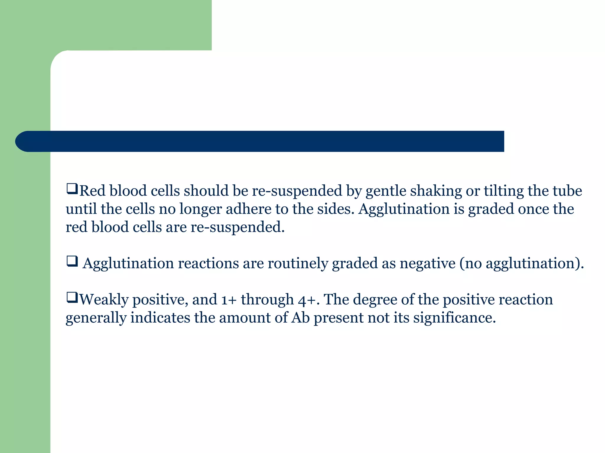 Red blood cells should be re-suspended by gentle shaking or tilting the tube
until the cells no longer adhere to the sides. Agglutination is graded once the
red blood cells are re-suspended.
 Agglutination reactions are routinely graded as negative (no agglutination).
Weakly positive, and 1+ through 4+. The degree of the positive reaction
generally indicates the amount of Ab present not its significance.
 