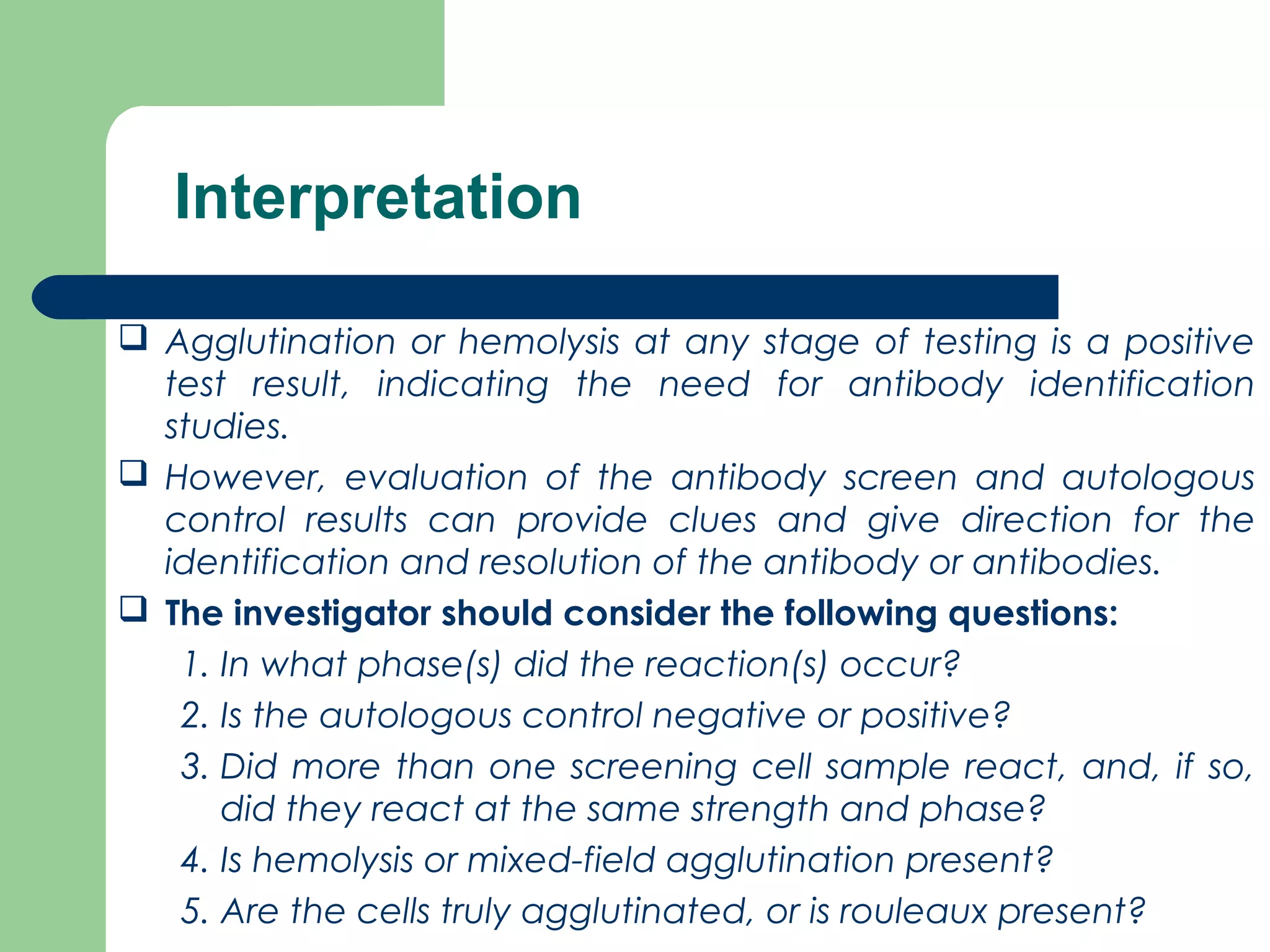 Interpretation
 Agglutination or hemolysis at any stage of testing is a positive
test result, indicating the need for antibody identification
studies.
 However, evaluation of the antibody screen and autologous
control results can provide clues and give direction for the
identification and resolution of the antibody or antibodies.
 The investigator should consider the following questions:
1. In what phase(s) did the reaction(s) occur?
2. Is the autologous control negative or positive?
3. Did more than one screening cell sample react, and, if so,
did they react at the same strength and phase?
4. Is hemolysis or mixed-field agglutination present?
5. Are the cells truly agglutinated, or is rouleaux present?
 