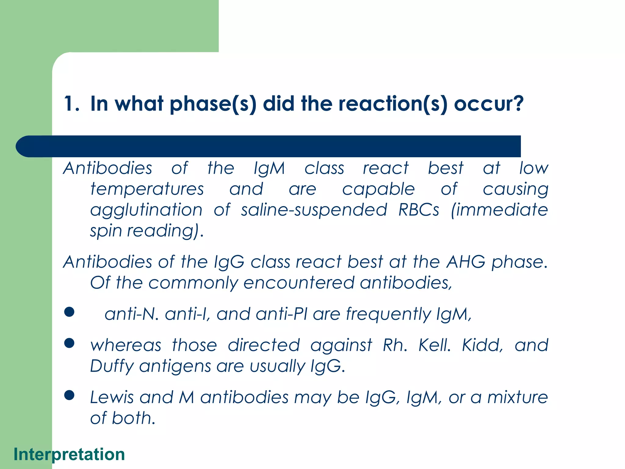 Interpretation
1. In what phase(s) did the reaction(s) occur?
Antibodies of the IgM class react best at low
temperatures and are capable of causing
agglutination of saline-suspended RBCs (immediate
spin reading).
Antibodies of the IgG class react best at the AHG phase.
Of the commonly encountered antibodies,
 anti-N. anti-I, and anti-PI are frequently IgM,
 whereas those directed against Rh. Kell. Kidd, and
Duffy antigens are usually IgG.
 Lewis and M antibodies may be IgG, IgM, or a mixture
of both.
 
