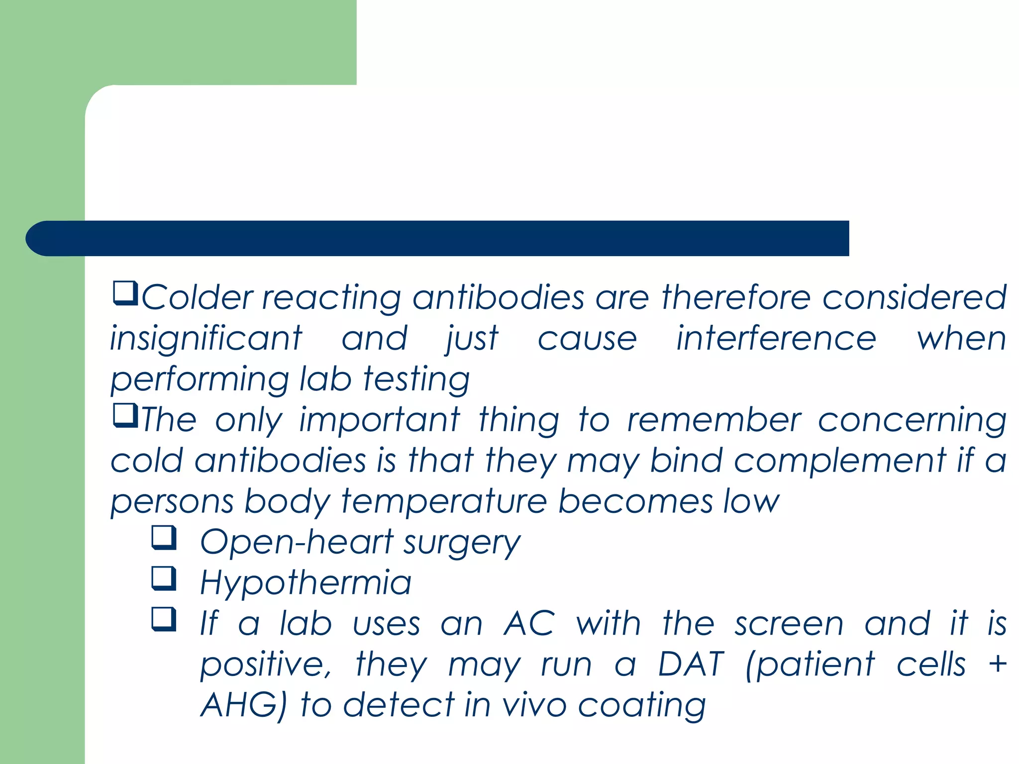 Colder reacting antibodies are therefore considered
insignificant and just cause interference when
performing lab testing
The only important thing to remember concerning
cold antibodies is that they may bind complement if a
persons body temperature becomes low
 Open-heart surgery
 Hypothermia
 If a lab uses an AC with the screen and it is
positive, they may run a DAT (patient cells +
AHG) to detect in vivo coating
 