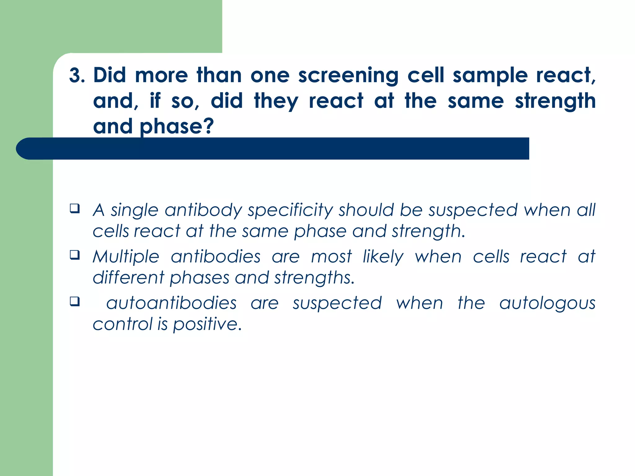 3. Did more than one screening cell sample react,
and, if so, did they react at the same strength
and phase?
 A single antibody specificity should be suspected when all
cells react at the same phase and strength.
 Multiple antibodies are most likely when cells react at
different phases and strengths.
 autoantibodies are suspected when the autologous
control is positive.
 