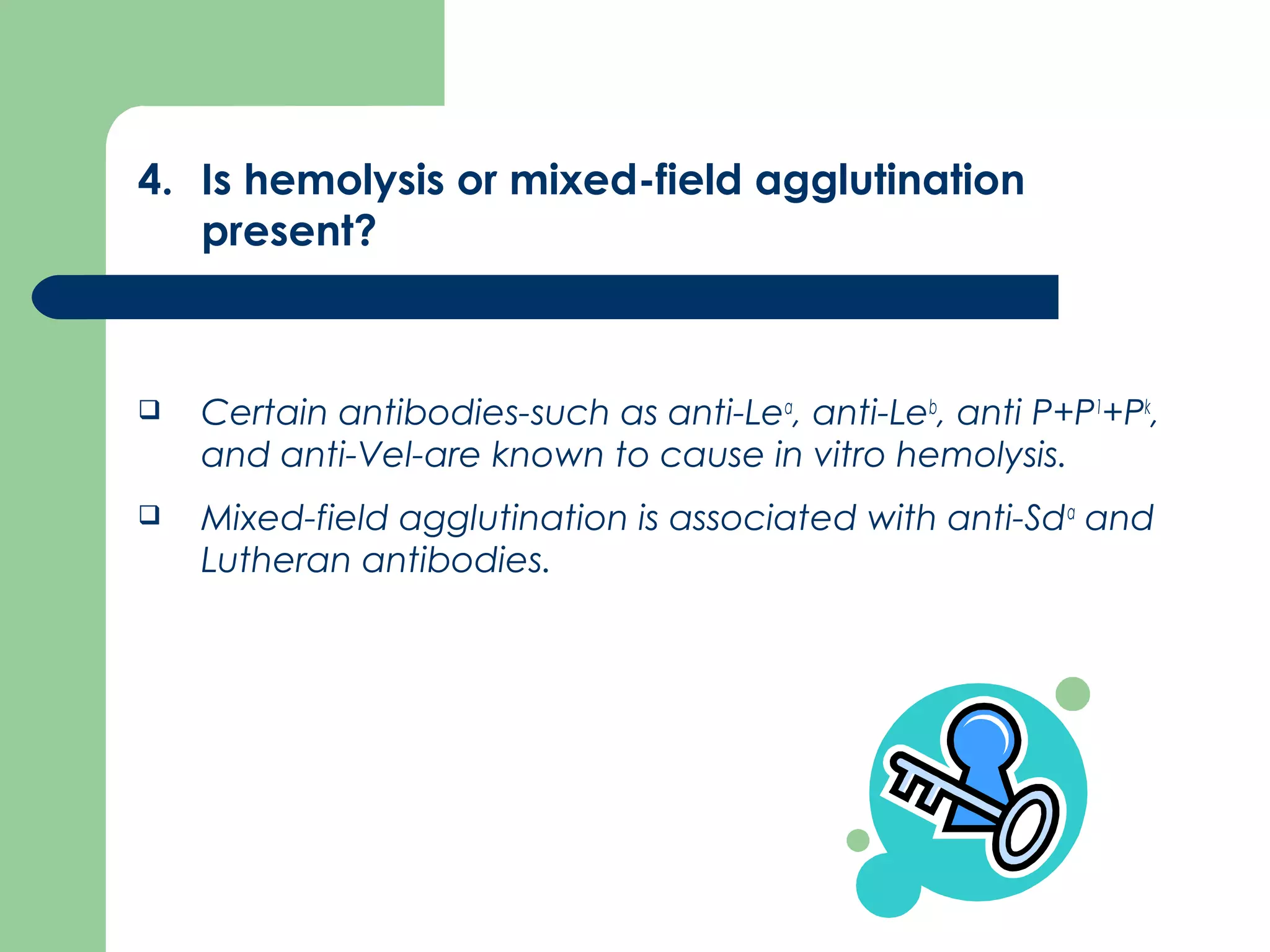 4. Is hemolysis or mixed-field agglutination
present?
 Certain antibodies­such as anti­Lea
, anti­Leb
, anti P+P1
+Pk
,
and anti­Vel­are known to cause in vitro hemolysis.
 Mixed­field agglutination is associated with anti­Sda
and
Lutheran antibodies.
 