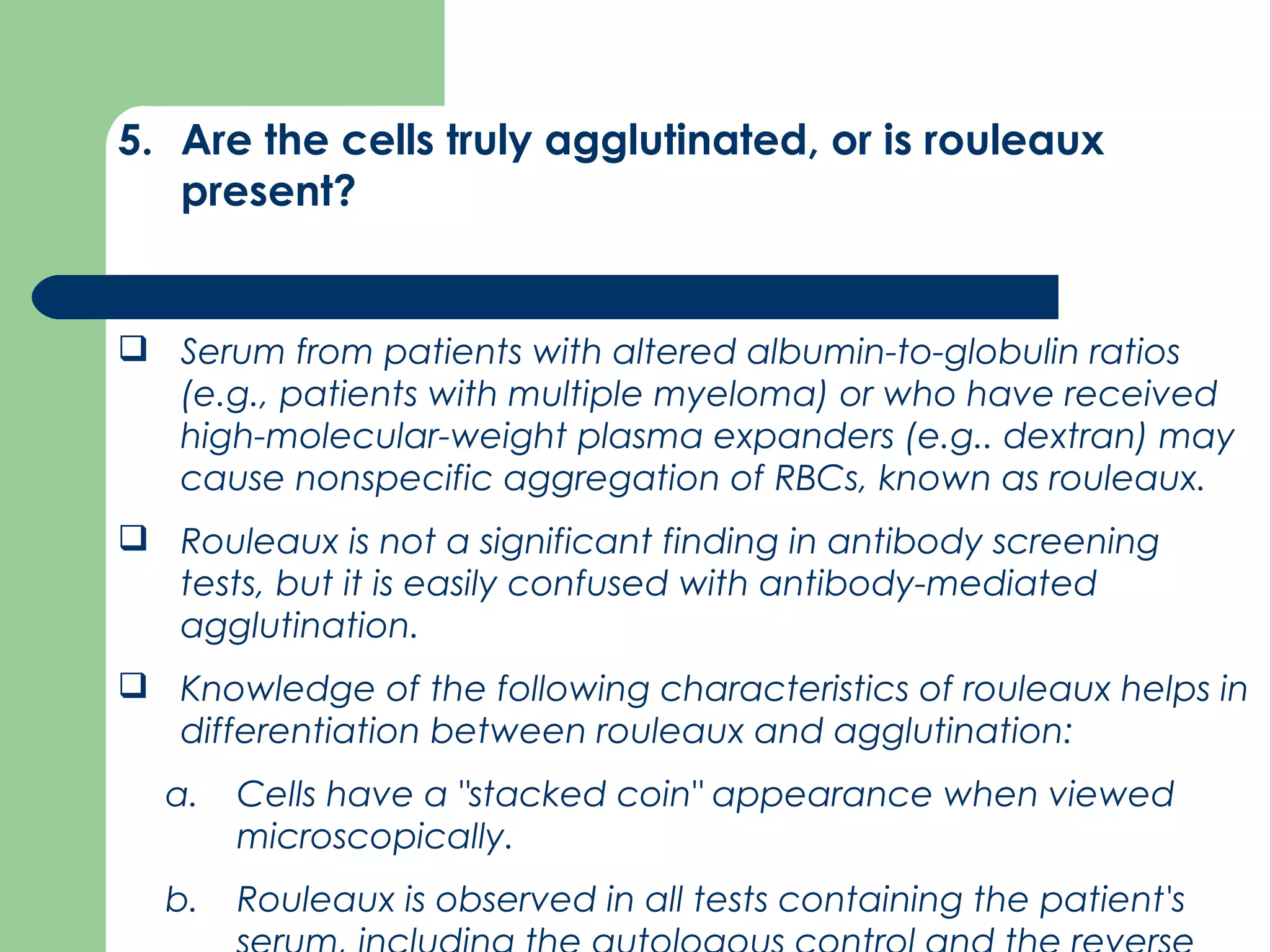 5. Are the cells truly agglutinated, or is rouleaux
present?
 Serum from patients with altered albumin­to­globulin ratios
(e.g., patients with multiple myeloma) or who have received
high­molecular­weight plasma expanders (e.g.. dextran) may
cause nonspecific aggregation of RBCs, known as rouleaux.
 Rouleaux is not a significant finding in antibody screening
tests, but it is easily confused with antibody­mediated
agglutination.
 Knowledge of the following characteristics of rouleaux helps in
differentiation between rouleaux and agglutination:
a. Cells have a "stacked coin" appearance when viewed
microscopically.
b. Rouleaux is observed in all tests containing the patient's
 