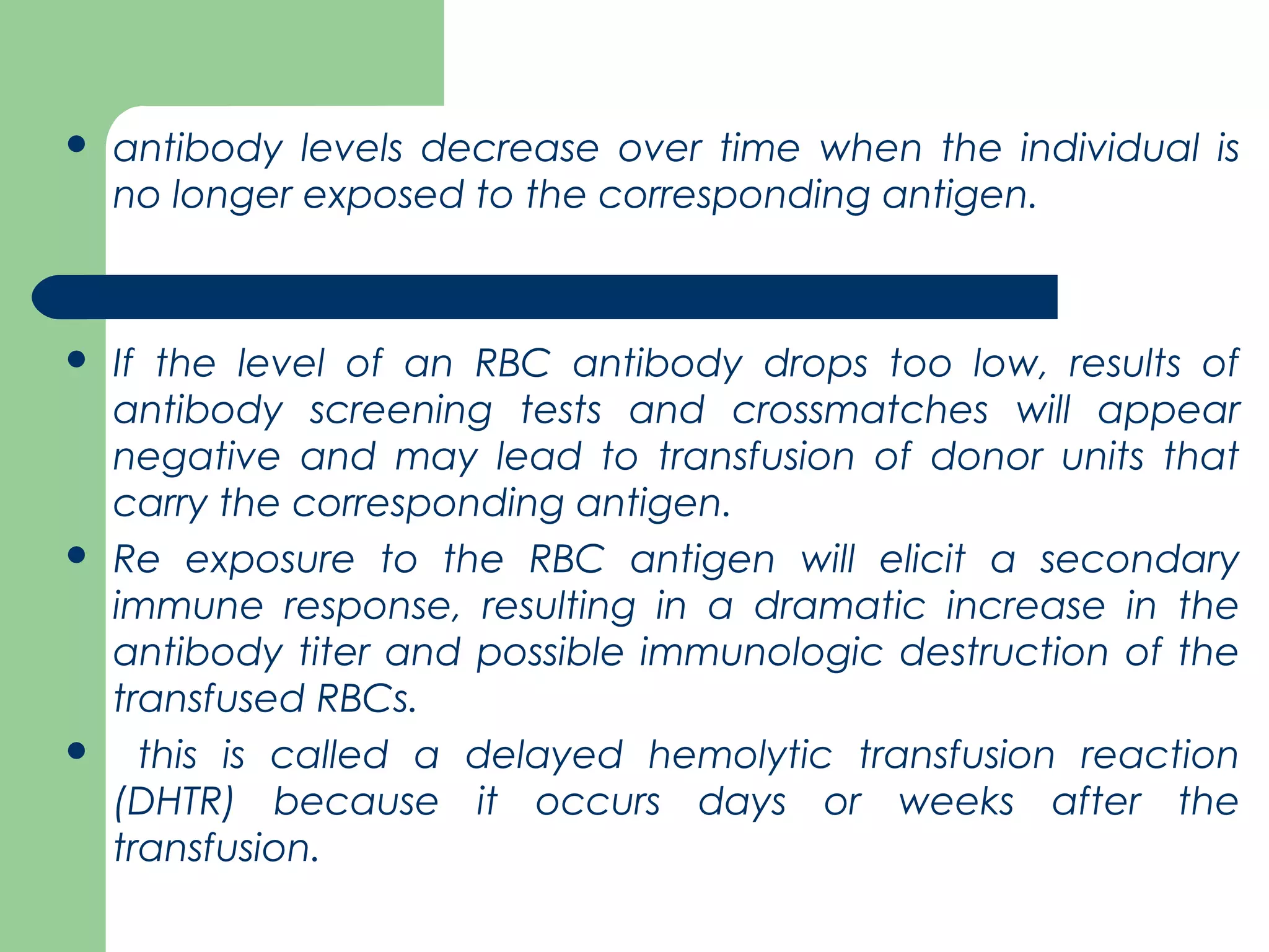  antibody levels decrease over time when the individual is
no longer exposed to the corresponding antigen.
 If the level of an RBC antibody drops too low, results of
antibody screening tests and crossmatches will appear
negative and may lead to transfusion of donor units that
carry the corresponding antigen.
 Re exposure to the RBC antigen will elicit a secondary
immune response, resulting in a dramatic increase in the
antibody titer and possible immunologic destruction of the
transfused RBCs.
 this is called a delayed hemolytic transfusion reaction
(DHTR) because it occurs days or weeks after the
transfusion.
 