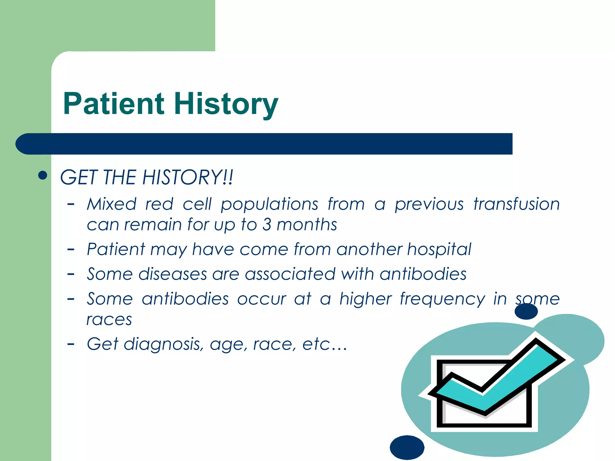 Patient History
 GET THE HISTORY!!
– Mixed red cell populations from a previous transfusion
can remain for up to 3 months
– Patient may have come from another hospital
– Some diseases are associated with antibodies
– Some antibodies occur at a higher frequency in some
races
– Get diagnosis, age, race, etc…
 