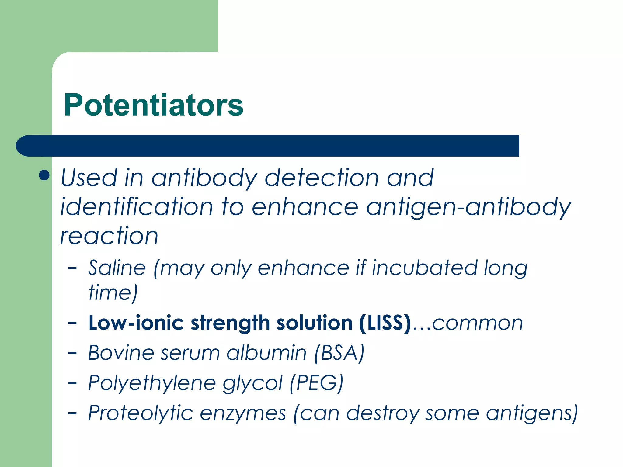 Potentiators
 Used in antibody detection and
identification to enhance antigen­antibody
reaction
– Saline (may only enhance if incubated long
time)
– Low-ionic strength solution (LISS)…common
– Bovine serum albumin (BSA)
– Polyethylene glycol (PEG)
– Proteolytic enzymes (can destroy some antigens)
 