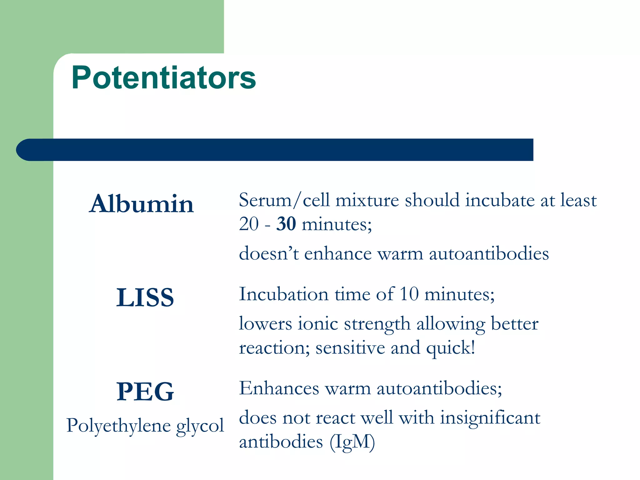 Potentiators
Albumin Serum/cell mixture should incubate at least
20 - 30 minutes;
doesn’t enhance warm autoantibodies
LISS Incubation time of 10 minutes;
lowers ionic strength allowing better
reaction; sensitive and quick!
PEG
Polyethylene glycol
Enhances warm autoantibodies;
does not react well with insignificant
antibodies (IgM)
 