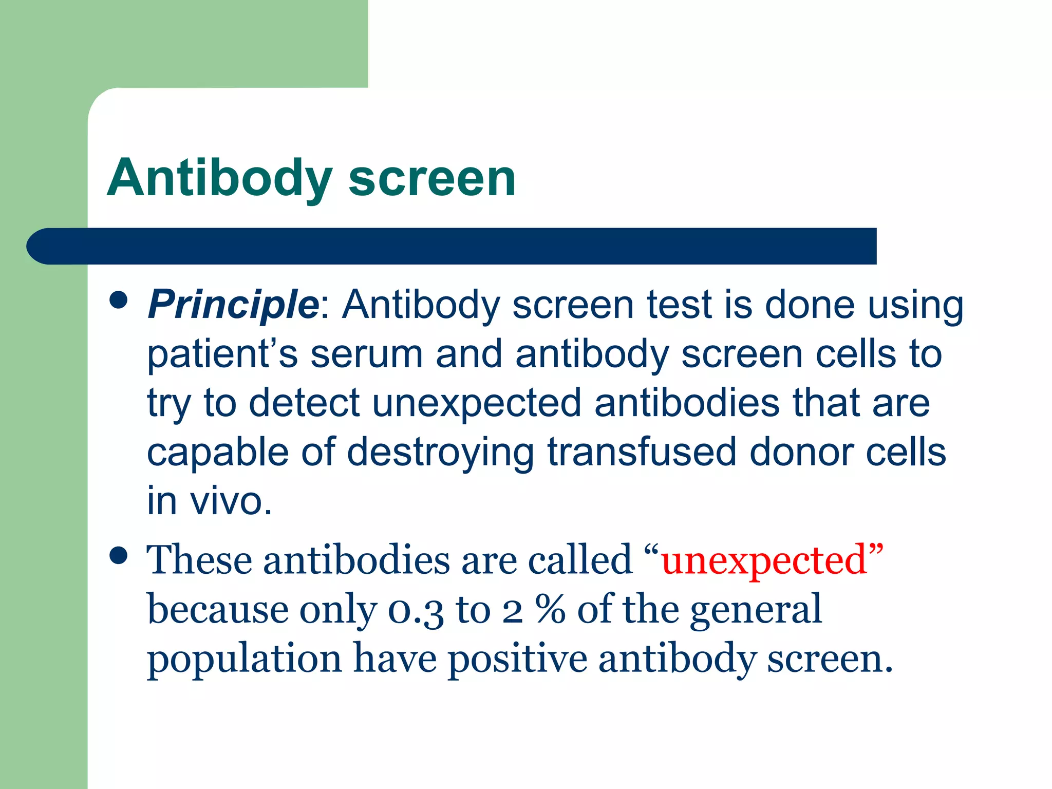 Antibody screen
 Principle: Antibody screen test is done using
patient’s serum and antibody screen cells to
try to detect unexpected antibodies that are
capable of destroying transfused donor cells
in vivo.
 These antibodies are called “unexpected”
because only 0.3 to 2 % of the general
population have positive antibody screen.
 