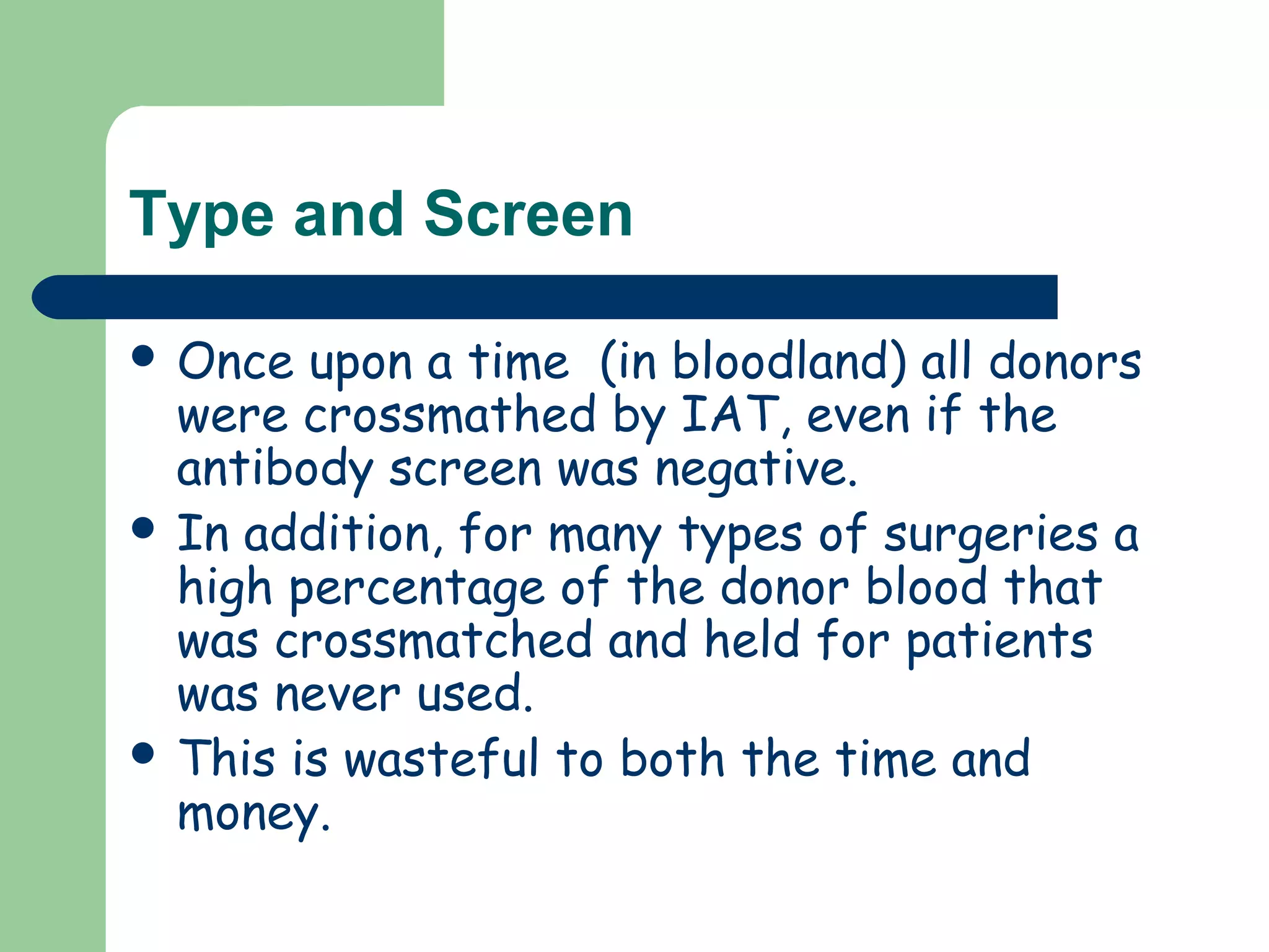Type and Screen
 Once upon a time (in bloodland) all donors
were crossmathed by IAT, even if the
antibody screen was negative.
 In addition, for many types of surgeries a
high percentage of the donor blood that
was crossmatched and held for patients
was never used.
 This is wasteful to both the time and
money.
 