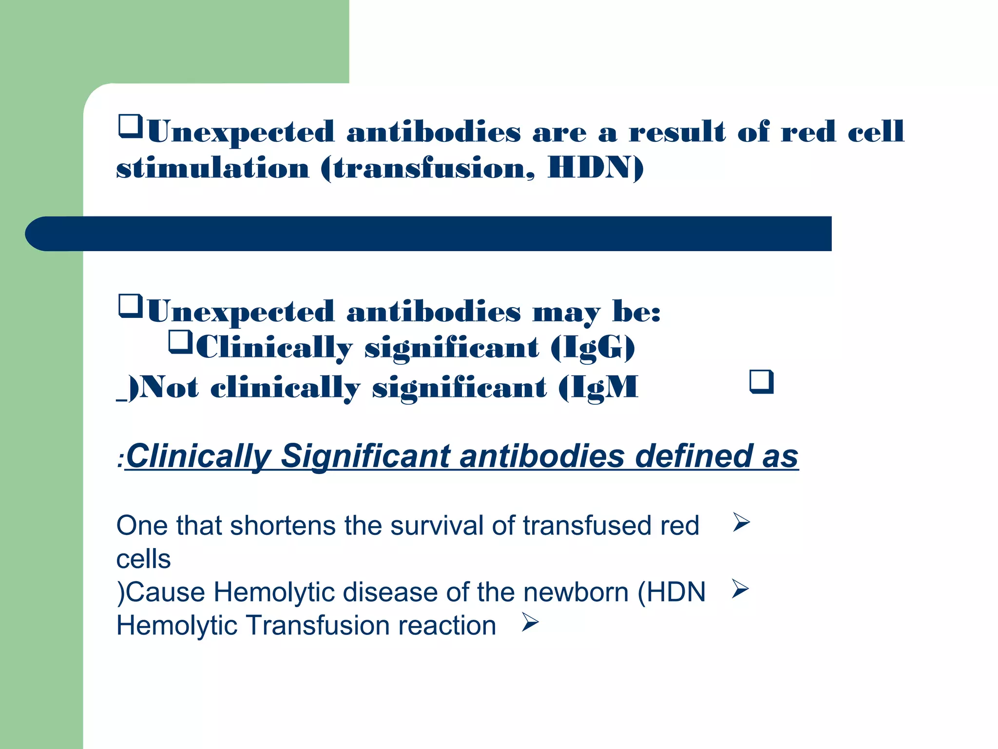 Unexpected antibodies are a result of red cell
stimulation (transfusion, HDN)
Unexpected antibodies may be:
Clinically significant (IgG)
Not clinically significant (IgM)
Clinically Significant antibodies defined as:
One that shortens the survival of transfused red
cells
Cause Hemolytic disease of the newborn (HDN)
Hemolytic Transfusion reaction
 