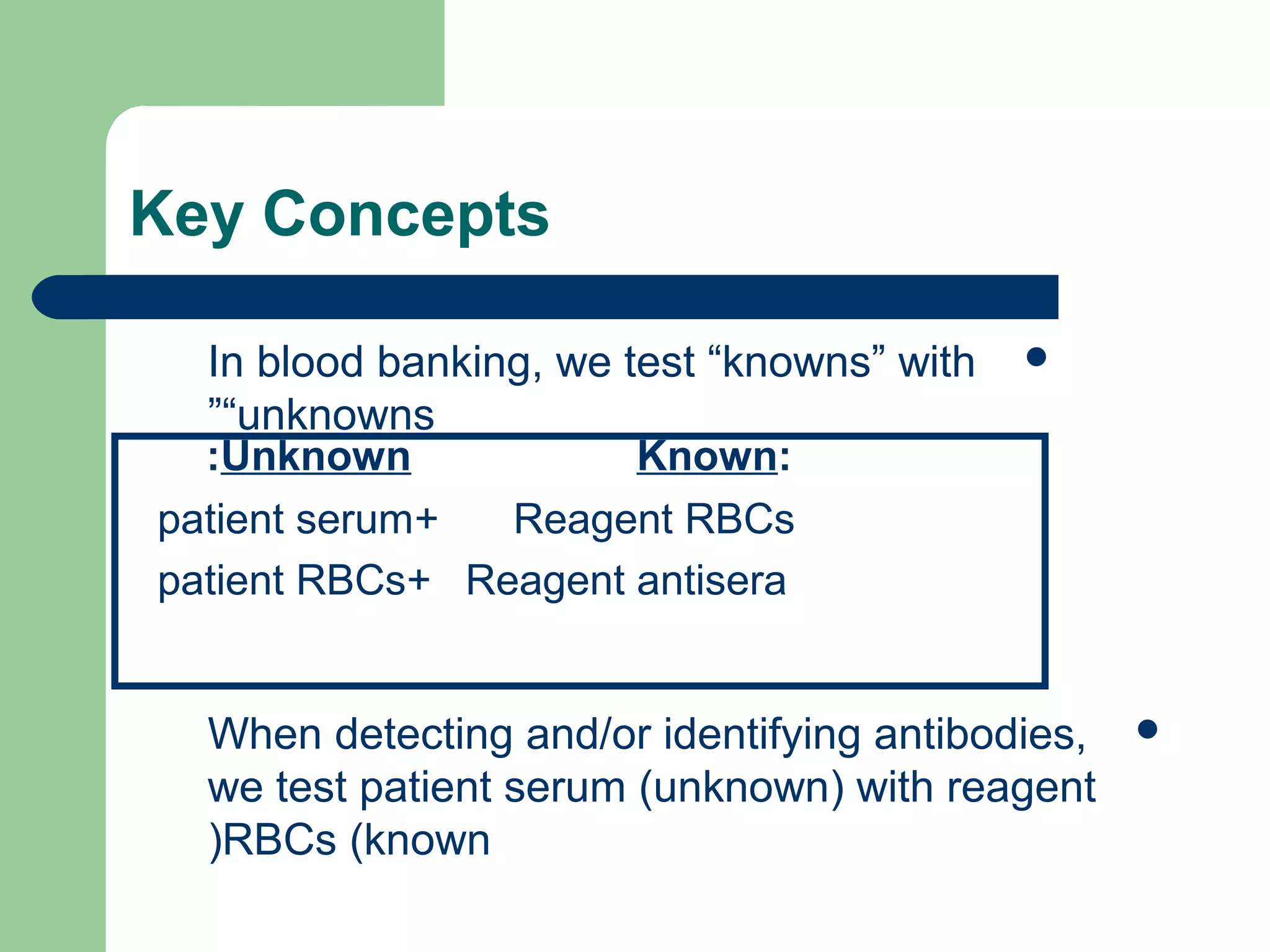 Key Concepts
In blood banking, we test “knowns” with
“unknowns”
When detecting and/or identifying antibodies,
we test patient serum (unknown) with reagent
RBCs (known)
Known:Unknown:
Reagent RBCs+patient serum
Reagent antisera+patient RBCs
 