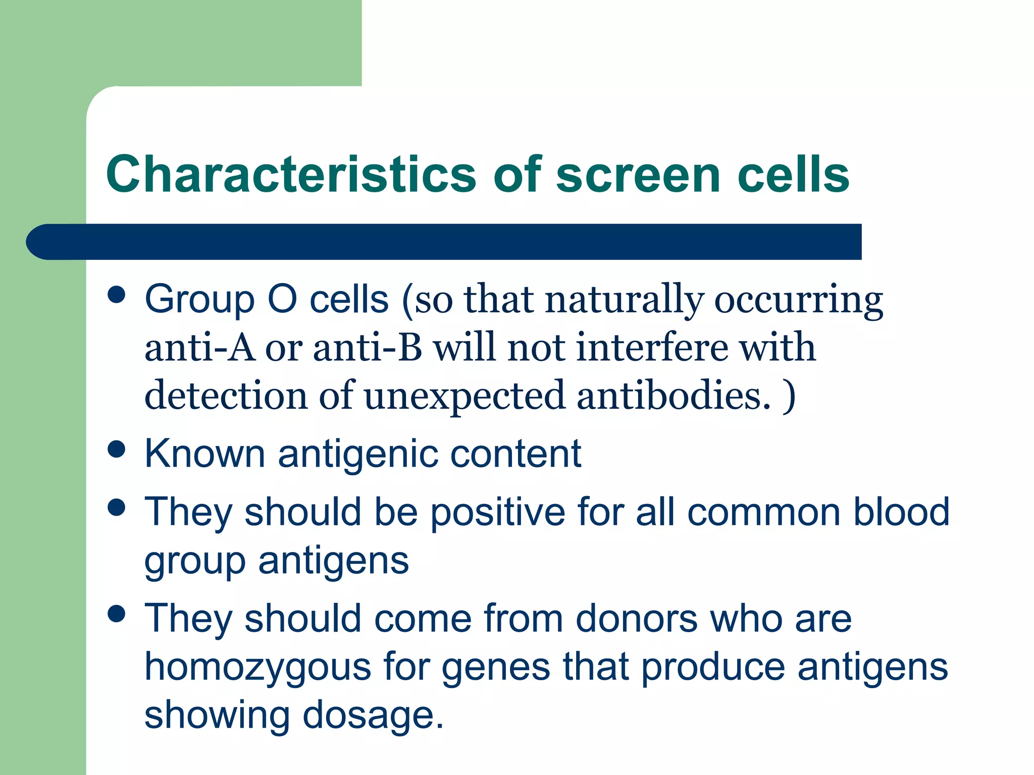 Characteristics of screen cells
 Group O cells (so that naturally occurring
anti-A or anti-B will not interfere with
detection of unexpected antibodies. )
 Known antigenic content
 They should be positive for all common blood
group antigens
 They should come from donors who are
homozygous for genes that produce antigens
showing dosage.
 