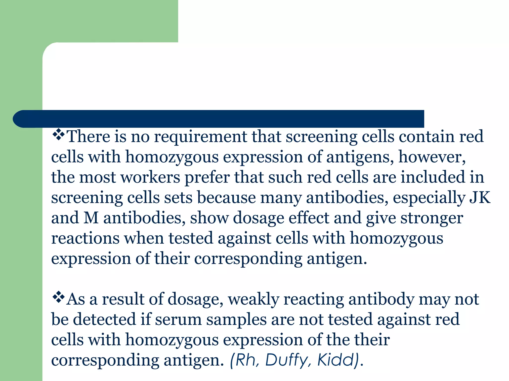 There is no requirement that screening cells contain red
cells with homozygous expression of antigens, however,
the most workers prefer that such red cells are included in
screening cells sets because many antibodies, especially JK
and M antibodies, show dosage effect and give stronger
reactions when tested against cells with homozygous
expression of their corresponding antigen.
As a result of dosage, weakly reacting antibody may not
be detected if serum samples are not tested against red
cells with homozygous expression of the their
corresponding antigen. (Rh, Duffy, Kidd).
 